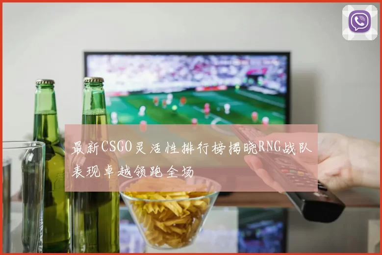 最新CSGO灵活性排行榜揭晓RNG战队表现卓越领跑全场