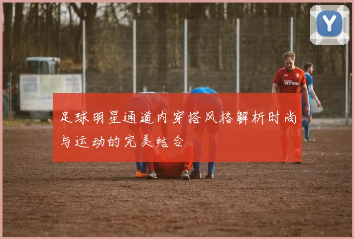 足球明星通道内穿搭风格解析时尚与运动的完美结合