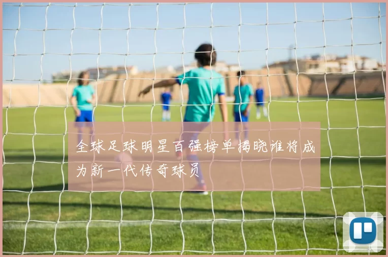 全球足球明星百强榜单揭晓谁将成为新一代传奇球员