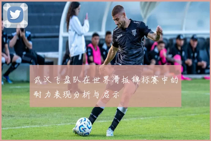 武汉飞盘队在世界滑板锦标赛中的耐力表现分析与启示