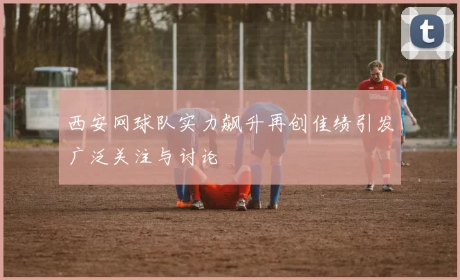 西安网球队实力飙升再创佳绩引发广泛关注与讨论