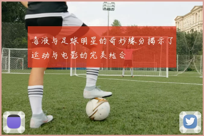 毒液与足球明星的奇妙缘分揭示了运动与电影的完美结合