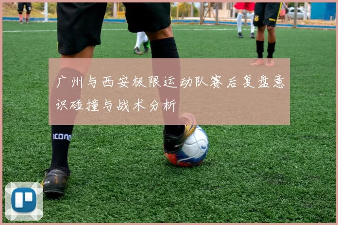 广州与西安极限运动队赛后复盘意识碰撞与战术分析