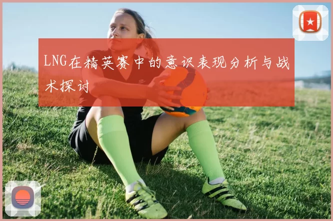 LNG在精英赛中的意识表现分析与战术探讨