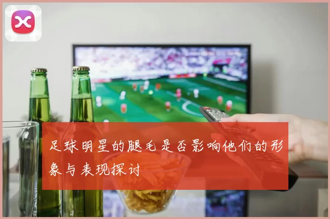 足球明星的腿毛是否影响他们的形象与表现探讨