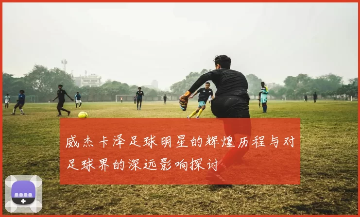 威杰卡泽足球明星的辉煌历程与对足球界的深远影响探讨