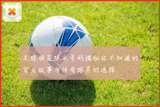 足球明星球衣号码揭秘你不知道的背后故事与传奇球员的选择