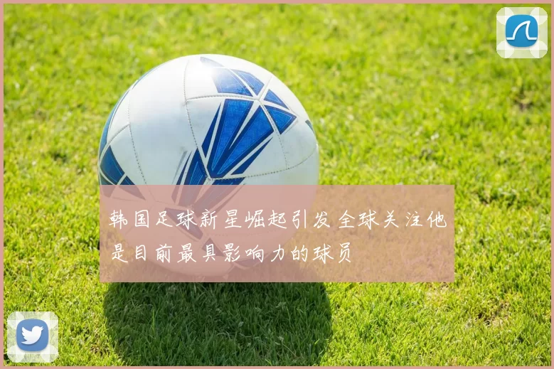 韩国足球新星崛起引发全球关注他是目前最具影响力的球员