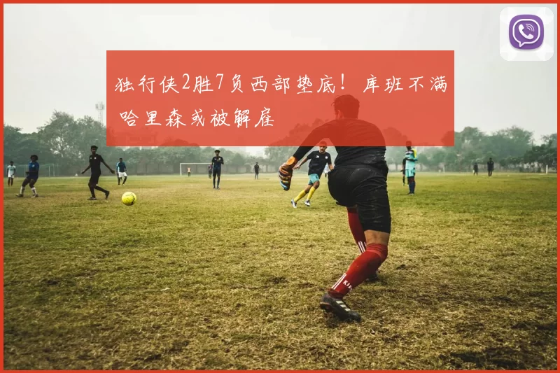 独行侠2胜7负西部垫底！库班不满 哈里森或被解雇