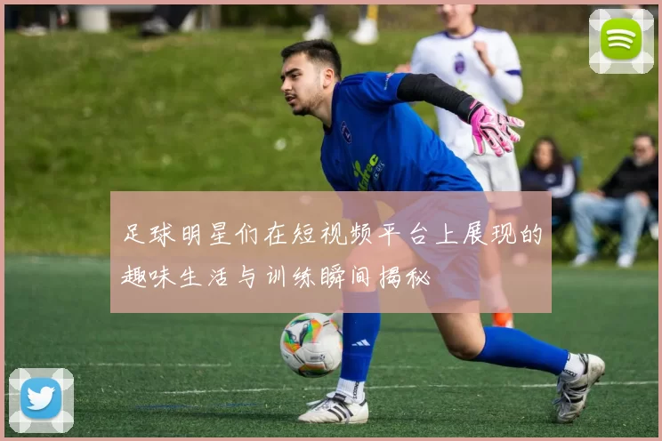足球明星们在短视频平台上展现的趣味生活与训练瞬间揭秘