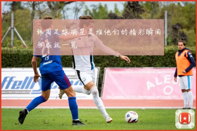 韩周足球明星是谁他们的精彩瞬间和成就一览