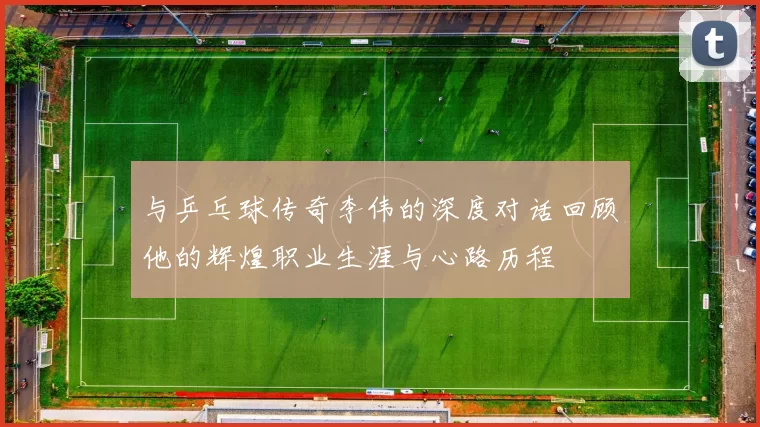 与乒乓球传奇李伟的深度对话回顾他的辉煌职业生涯与心路历程