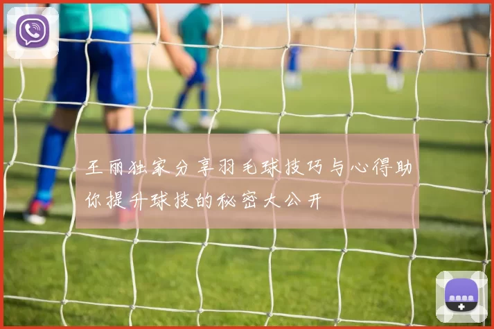 王丽独家分享羽毛球技巧与心得助你提升球技的秘密大公开