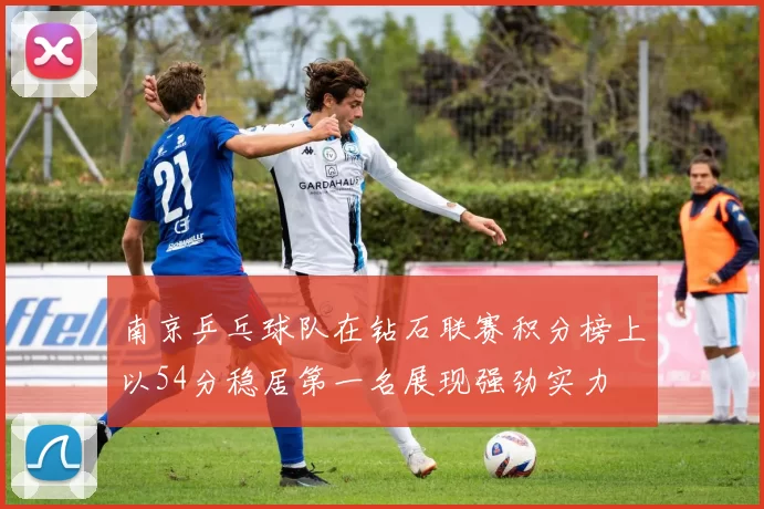 南京乒乓球队在钻石联赛积分榜上以54分稳居第一名展现强劲实力