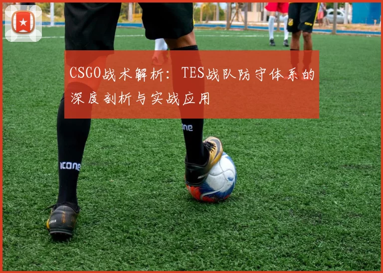 CSGO战术解析：TES战队防守体系的深度剖析与实战应用