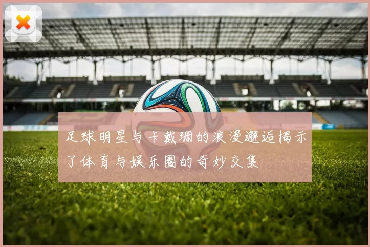足球明星与卡戴珊的浪漫邂逅揭示了体育与娱乐圈的奇妙交集