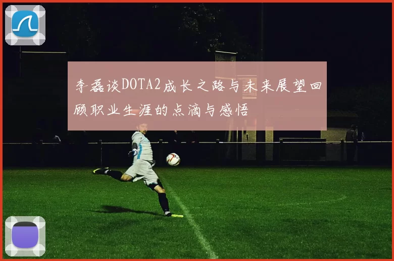李磊谈DOTA2成长之路与未来展望回顾职业生涯的点滴与感悟