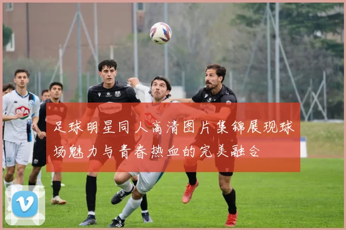 足球明星同人高清图片集锦展现球场魅力与青春热血的完美融合