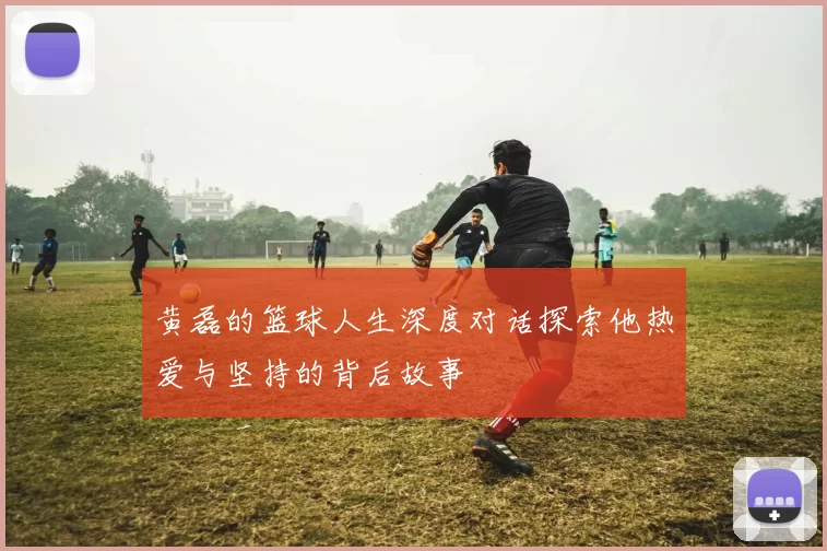 黄磊的篮球人生深度对话探索他热爱与坚持的背后故事