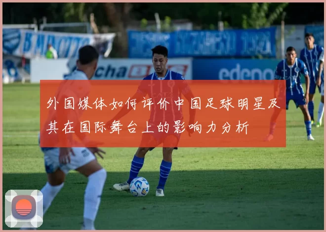 外国媒体如何评价中国足球明星及其在国际舞台上的影响力分析