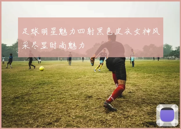 足球明星魅力四射黑色皮衣女神风采尽显时尚魅力
