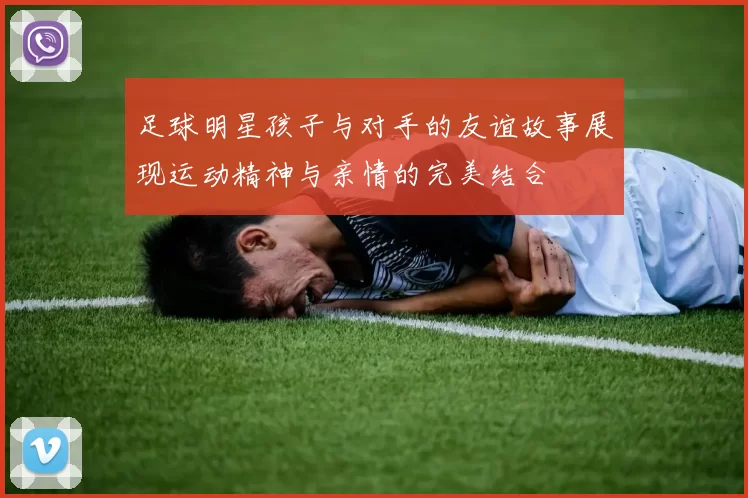 足球明星孩子与对手的友谊故事展现运动精神与亲情的完美结合