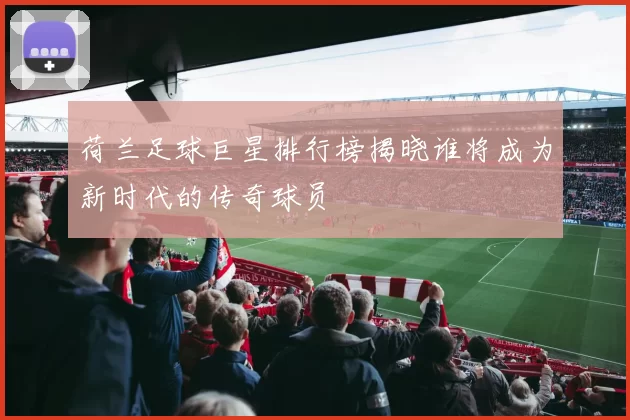 荷兰足球巨星排行榜揭晓谁将成为新时代的传奇球员