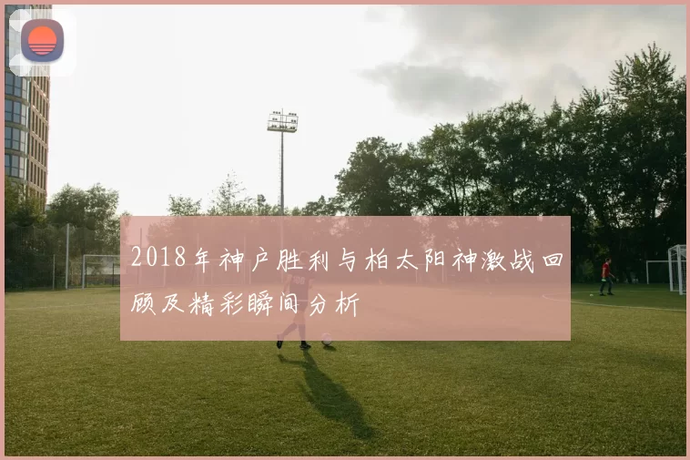 2018年神户胜利与柏太阳神激战回顾及精彩瞬间分析