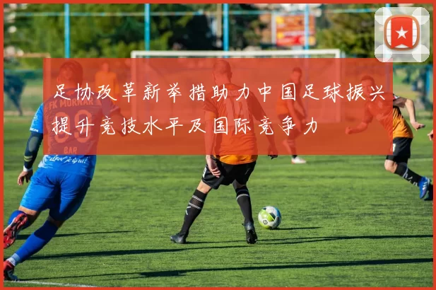 足协改革新举措助力中国足球振兴提升竞技水平及国际竞争力