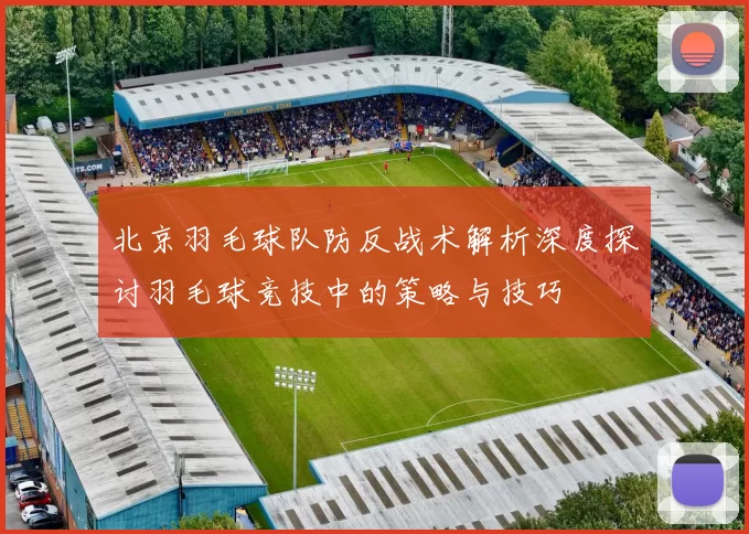北京羽毛球队防反战术解析深度探讨羽毛球竞技中的策略与技巧