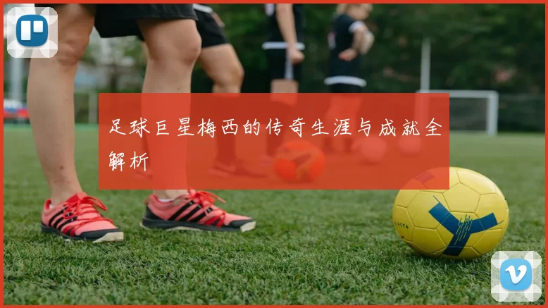 足球巨星梅西的传奇生涯与成就全解析