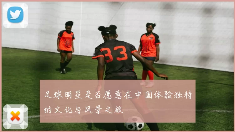 足球明星是否愿意在中国体验独特的文化与风景之旅