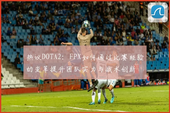 热议DOTA2：FPX如何通过比赛经验的变革提升团队实力与战术创新