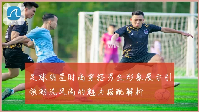 足球明星时尚穿搭男生形象展示引领潮流风尚的魅力搭配解析