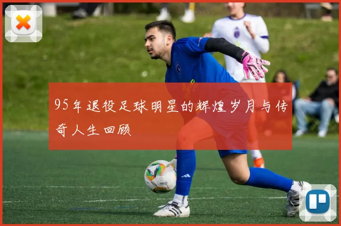 95年退役足球明星的辉煌岁月与传奇人生回顾