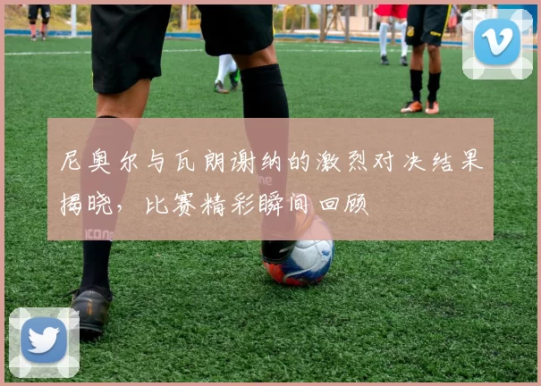尼奥尔与瓦朗谢纳的激烈对决结果揭晓，比赛精彩瞬间回顾