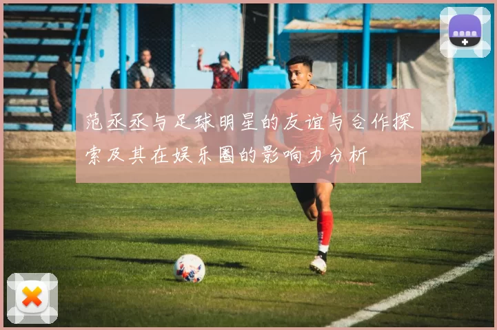 范丞丞与足球明星的友谊与合作探索及其在娱乐圈的影响力分析