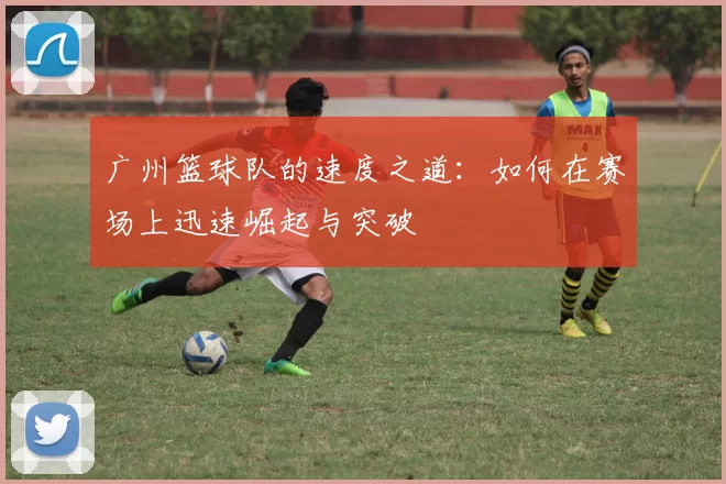 广州篮球队的速度之道：如何在赛场上迅速崛起与突破