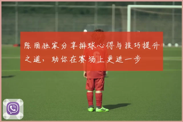 陈丽独家分享排球心得与技巧提升之道，助你在赛场上更进一步