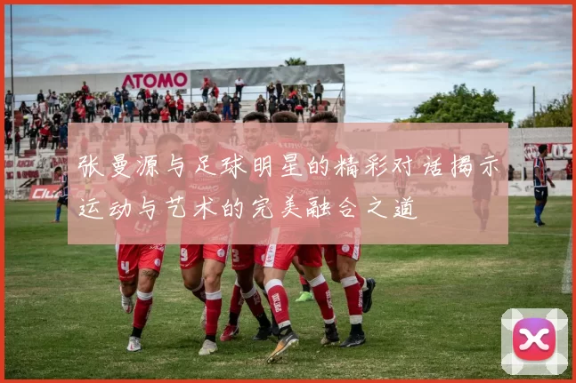 张曼源与足球明星的精彩对话揭示运动与艺术的完美融合之道