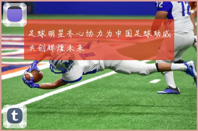 足球明星齐心协力为中国足球助威共创辉煌未来