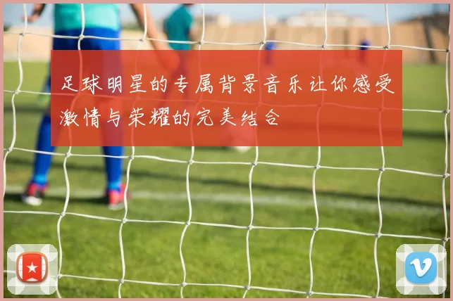 足球明星的专属背景音乐让你感受激情与荣耀的完美结合