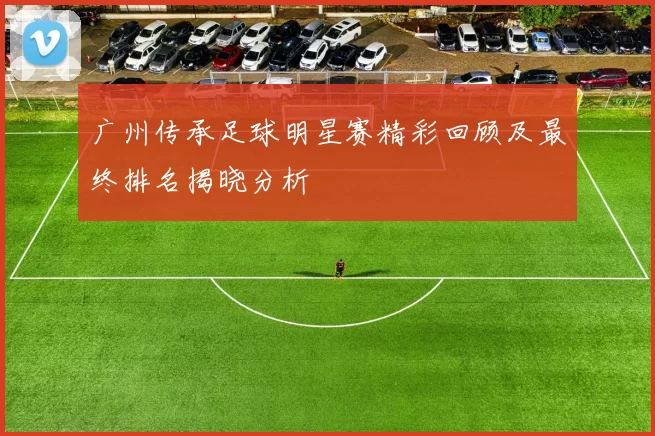 广州传承足球明星赛精彩回顾及最终排名揭晓分析