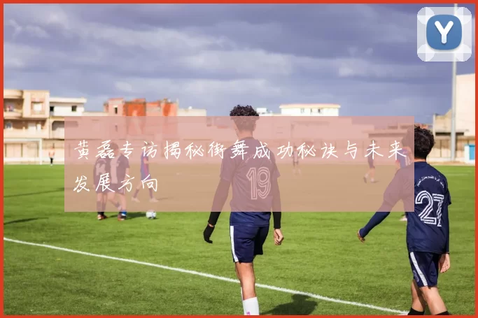 黄磊专访揭秘街舞成功秘诀与未来发展方向