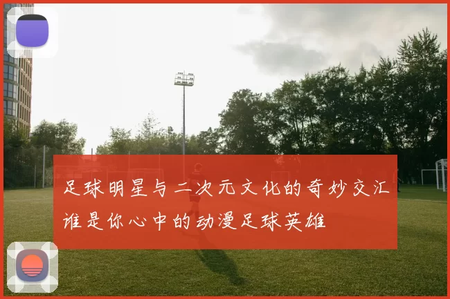 足球明星与二次元文化的奇妙交汇谁是你心中的动漫足球英雄