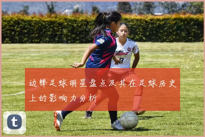 边锋足球明星盘点及其在足球历史上的影响力分析