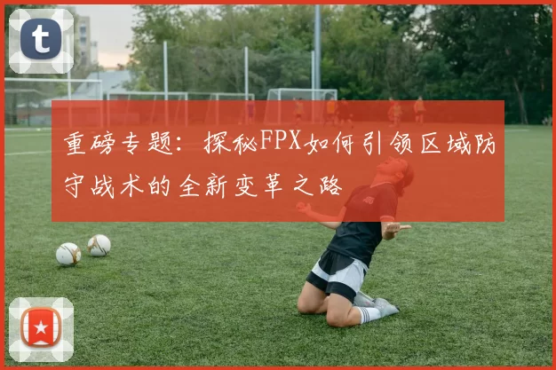 重磅专题：探秘FPX如何引领区域防守战术的全新变革之路