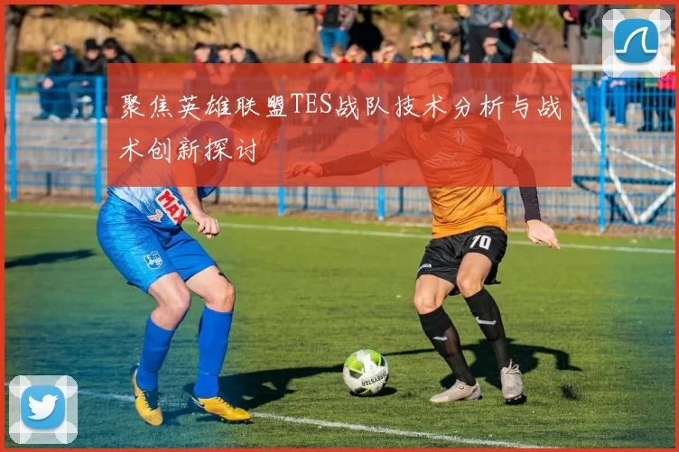聚焦英雄联盟TES战队技术分析与战术创新探讨