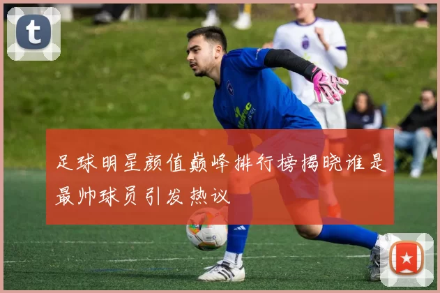 足球明星颜值巅峰排行榜揭晓谁是最帅球员引发热议