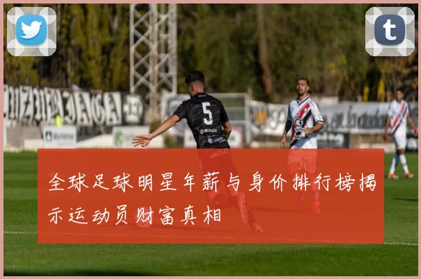 全球足球明星年薪与身价排行榜揭示运动员财富真相